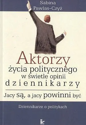 Okładka: Aktorzy życia politycznego w świecie opinii dziennikarzy. Jacy są, a jacy powinni być. Dziennikarze o politykach