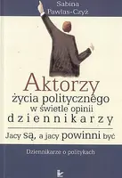 Okładka: Aktorzy życia politycznego w świecie opinii dziennikarzy. Jacy są, a jacy powinni być. Dziennikarze o politykach