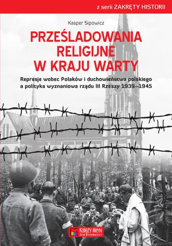 Okładka: Prześladowania religijne w Kraju Warty Represje wobec Polaków i duchowieństwa polskiego a polityka wyznaniowa rządu III Rzeszy 1939–1945
